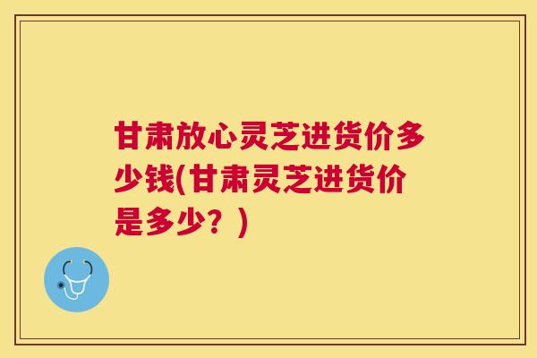 甘肃放心灵芝进货价多少钱(甘肃灵芝进货价是多少？)