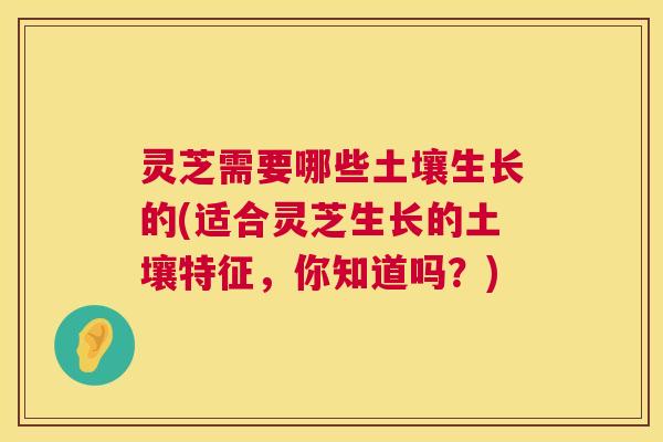 灵芝需要哪些土壤生长的(适合灵芝生长的土壤特征,你知道吗?) 灵芝需要哪些土壤生长的(适合灵芝生长的土壤特征,你知道吗?)