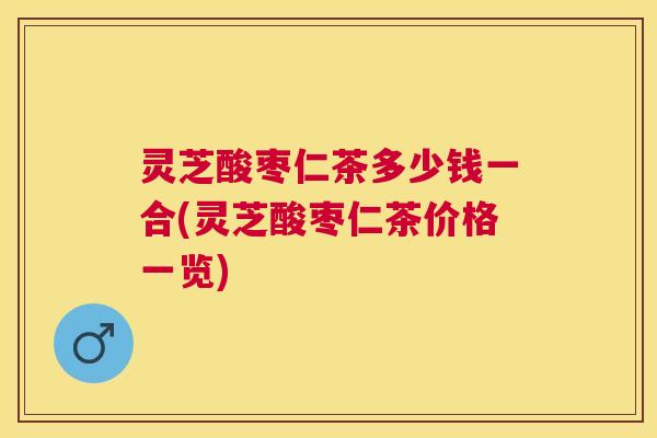灵芝酸枣仁茶多少钱一合(灵芝酸枣仁茶价格一览) 灵芝酸枣仁茶多少钱一合(灵芝酸枣仁茶价格一览)
