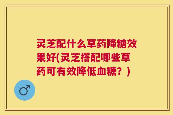 灵芝配什么草药降糖效果好(灵芝搭配哪些草药可有效降低？)