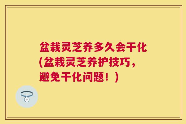盆栽灵芝养多久会干化(盆栽灵芝养护技巧，避免干化问题！)