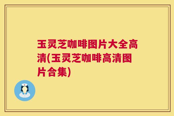 玉灵芝咖啡图片大全高清(玉灵芝咖啡高清图片合集)