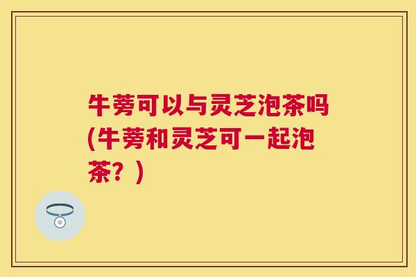 牛蒡可以与灵芝泡茶吗(牛蒡和灵芝可一起泡茶?) 牛蒡可以与灵芝泡茶吗(牛蒡和灵芝可一起泡茶?)