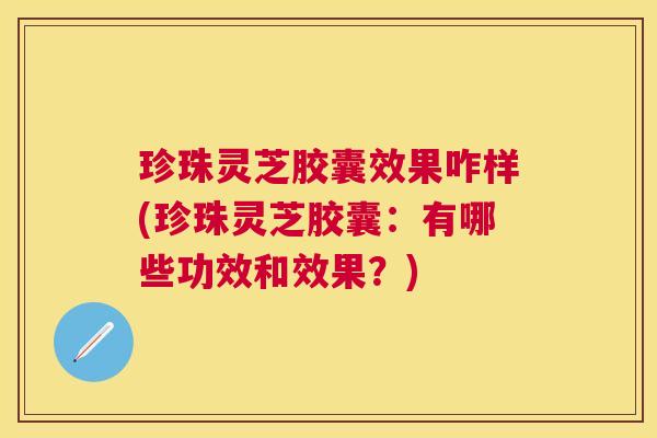 珍珠灵芝胶囊效果咋样(珍珠灵芝胶囊:有哪些功效和效果?) 珍珠灵芝胶囊效果咋样(珍珠灵芝胶囊:有哪些功效和效果?)