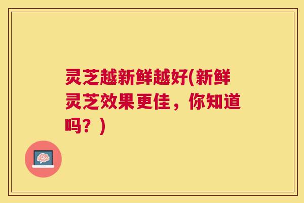 灵芝越新鲜越好(新鲜灵芝效果更佳,你知道吗?) 灵芝越新鲜越好(新鲜灵芝效果更佳,你知道吗?)