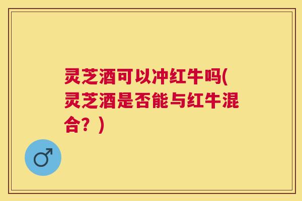 灵芝酒可以冲红牛吗(灵芝酒是否能与红牛混合？)