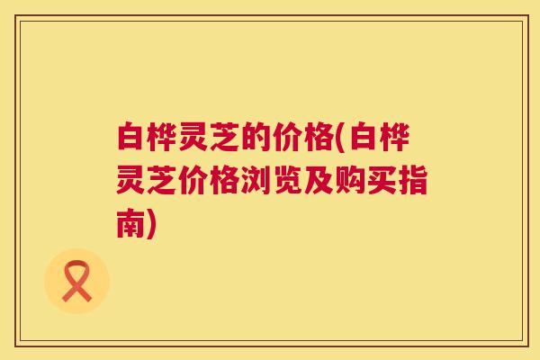 白桦灵芝的价格(白桦灵芝价格浏览及购买指南)
