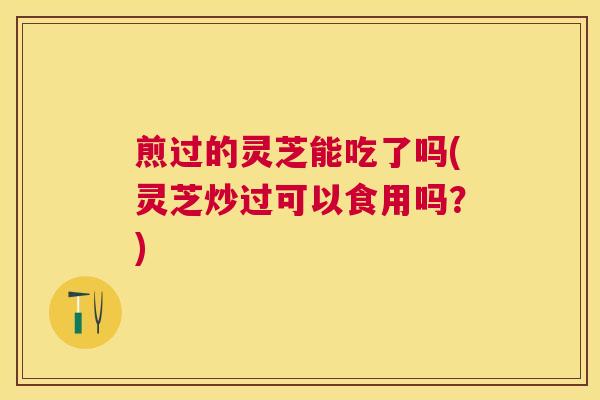 煎过的灵芝能吃了吗(灵芝炒过可以食用吗?) 煎过的灵芝能吃了吗(灵芝炒过可以食用吗?)