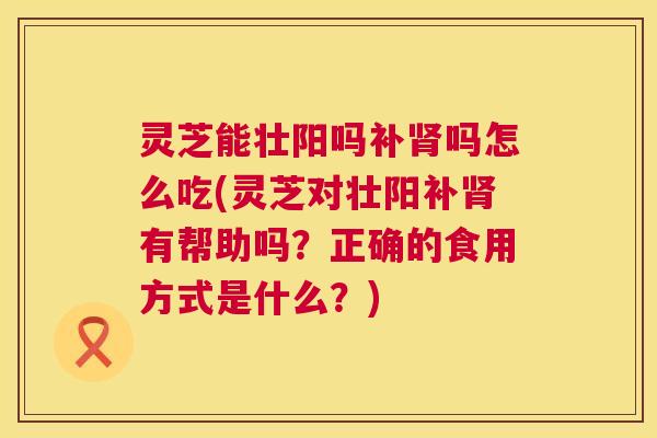 灵芝能壮阳吗补吗怎么吃(灵芝对壮阳补有帮助吗？正确的食用方式是什么？)