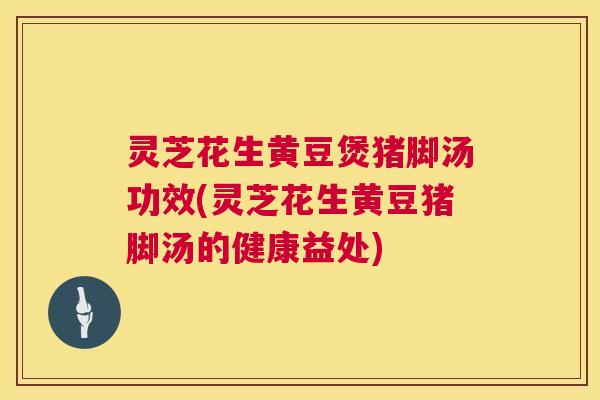 灵芝花生黄豆煲猪脚汤功效(灵芝花生黄豆猪脚汤的健康益处)