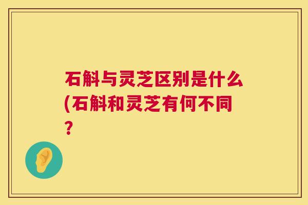 石斛与灵芝区别是什么(石斛和灵芝有何不同？