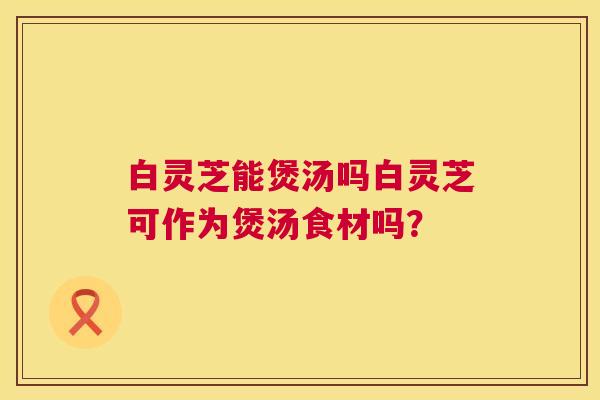 白灵芝能煲汤吗白灵芝可作为煲汤食材吗？