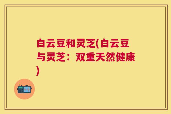 白云豆和灵芝(白云豆与灵芝:双重天然健康) 白云豆和灵芝(白云豆与灵芝:双重天然健康)