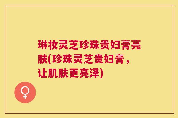 琳妆灵芝珍珠贵妇膏亮肤(珍珠灵芝贵妇膏，让更亮泽)