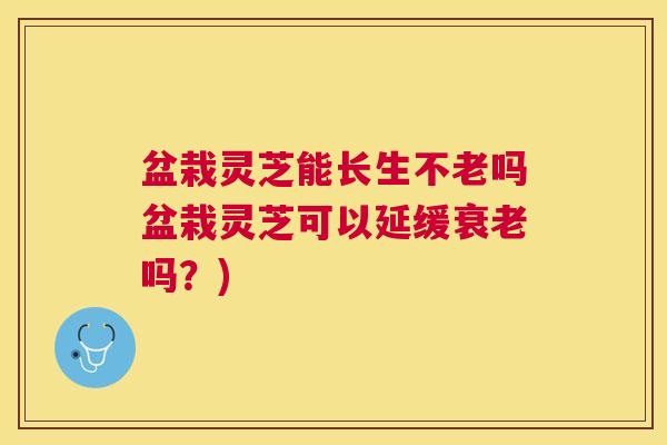 盆栽灵芝能长生不老吗盆栽灵芝可以延缓吗？)