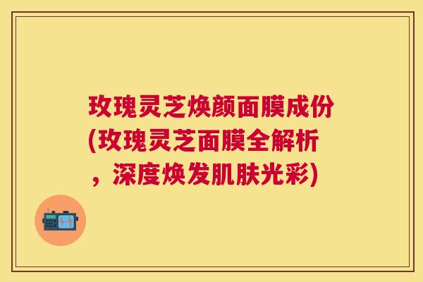 玫瑰灵芝焕颜面膜成份(玫瑰灵芝面膜全解析，深度焕发光彩)