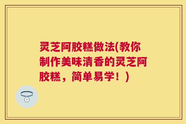 灵芝阿胶糕做法(教你制作美味清香的灵芝阿胶糕,简单易学!) 灵芝阿胶糕做法(教你制作美味清香的灵芝阿胶糕,简单易学!)