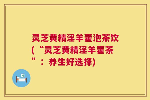 灵芝黄精淫羊藿泡茶饮(“灵芝黄精淫羊藿茶”:养生好选择) 灵芝黄精淫羊藿泡茶饮(“灵芝黄精淫羊藿茶”:养生好选择)