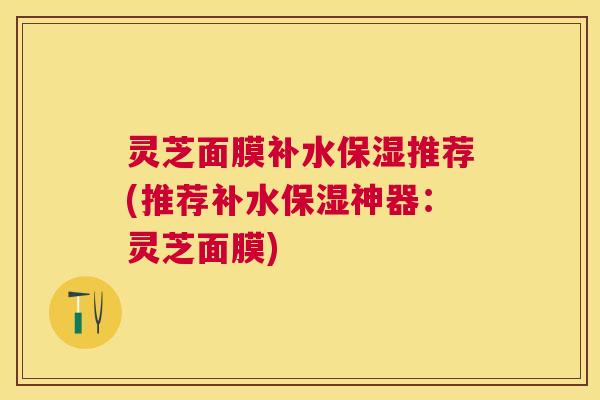 灵芝面膜补水保湿推荐(推荐补水保湿神器:灵芝面膜) 灵芝面膜补水保湿推荐(推荐补水保湿神器:灵芝面膜)