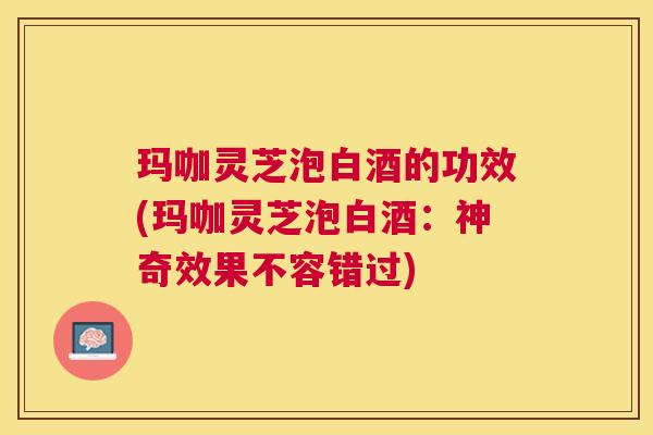 玛咖灵芝泡白酒的功效(玛咖灵芝泡白酒:神奇效果不容错过) 玛咖灵芝泡白酒的功效(玛咖灵芝泡白酒:神奇效果不容错过)