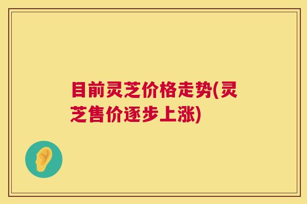目前灵芝价格走势(灵芝售价逐步上涨)