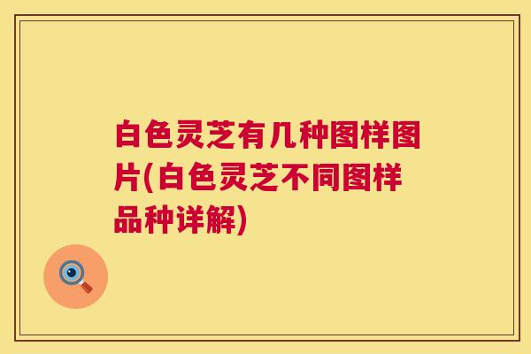 白色灵芝有几种图样图片(白色灵芝不同图样品种详解) 白色灵芝有几种图样图片(白色灵芝不同图样品种详解)