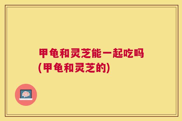甲龟和灵芝能一起吃吗(甲龟和灵芝的)