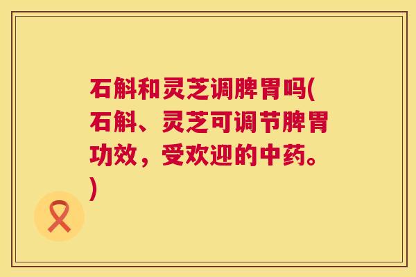 石斛和灵芝调脾胃吗(石斛、灵芝可调节脾胃功效，受欢迎的。)