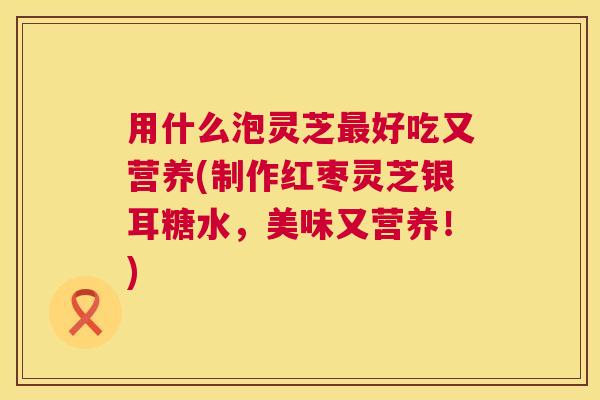 用什么泡灵芝好吃又营养(制作红枣灵芝银耳糖水,美味又营养!) 用什么泡灵芝好吃又营养(制作红枣灵芝银耳糖水,美味又营养!)