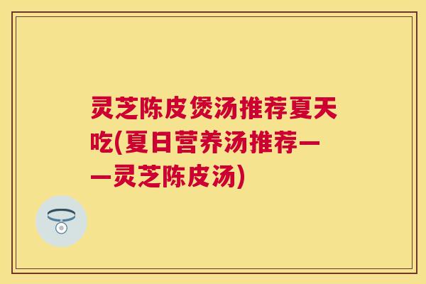 灵芝陈皮煲汤推荐夏天吃(夏日营养汤推荐——灵芝陈皮汤)