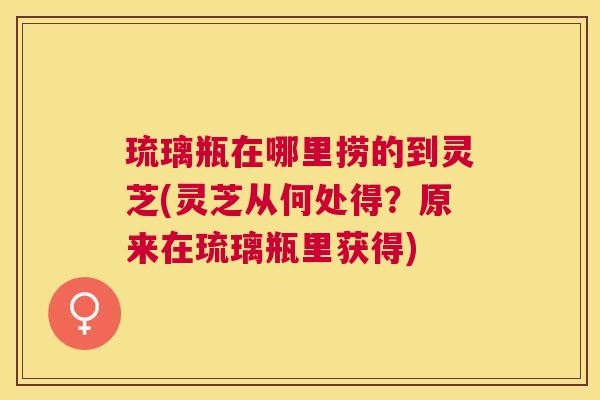 琉璃瓶在哪里捞的到灵芝(灵芝从何处得?原来在琉璃瓶里获得) 琉璃瓶在哪里捞的到灵芝(灵芝从何处得?原来在琉璃瓶里获得)