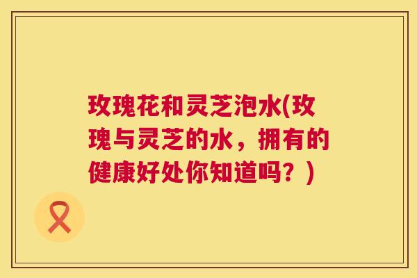 玫瑰花和灵芝泡水(玫瑰与灵芝的水，拥有的健康好处你知道吗？)