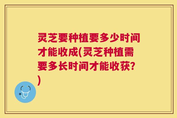 灵芝要种植要多少时间才能收成(灵芝种植需要多长时间才能收获？)