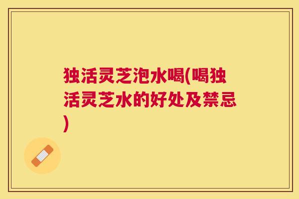 独活灵芝泡水喝(喝独活灵芝水的好处及禁忌) 独活灵芝泡水喝(喝独活灵芝水的好处及禁忌)