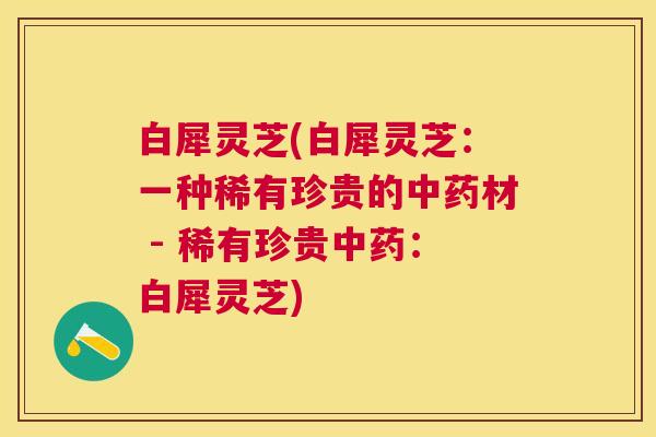 白犀灵芝(白犀灵芝:一种稀有珍贵的材 - 稀有珍贵:白犀灵芝) 白犀灵芝(白犀灵芝:一种稀有珍贵的材 - 稀有珍贵:白犀灵芝)