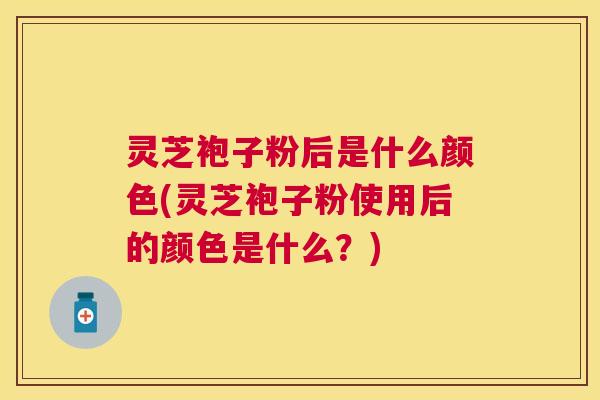 灵芝袍子粉后是什么颜色(灵芝袍子粉使用后的颜色是什么?) 灵芝袍子粉后是什么颜色(灵芝袍子粉使用后的颜色是什么?)