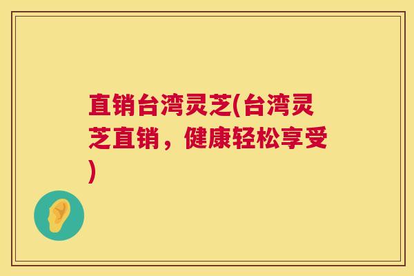 直销台湾灵芝(台湾灵芝直销，健康轻松享受)