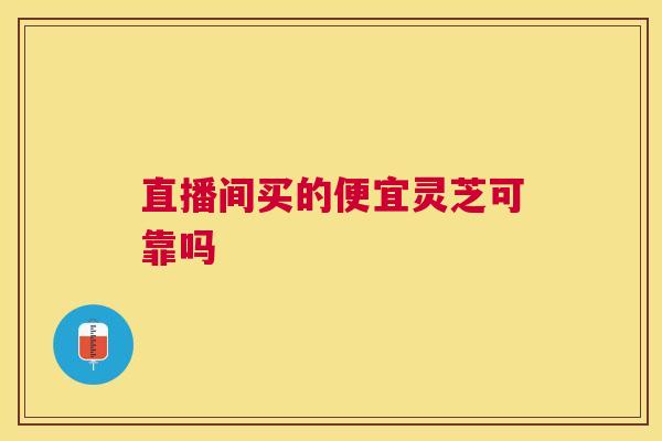 直播间买的便宜灵芝可靠吗 直播间买的便宜灵芝可靠吗