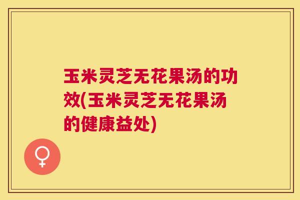 玉米灵芝无花果汤的功效(玉米灵芝无花果汤的健康益处) 玉米灵芝无花果汤的功效(玉米灵芝无花果汤的健康益处)