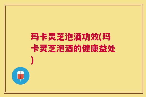 玛卡灵芝泡酒功效(玛卡灵芝泡酒的健康益处)
