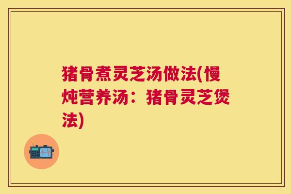 猪骨煮灵芝汤做法(慢炖营养汤：猪骨灵芝煲法)