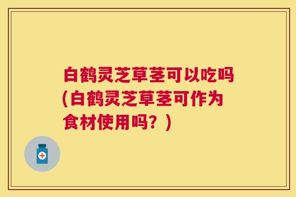 白鹤灵芝草茎可以吃吗(白鹤灵芝草茎可作为食材使用吗?) 白鹤灵芝草茎可以吃吗(白鹤灵芝草茎可作为食材使用吗?)