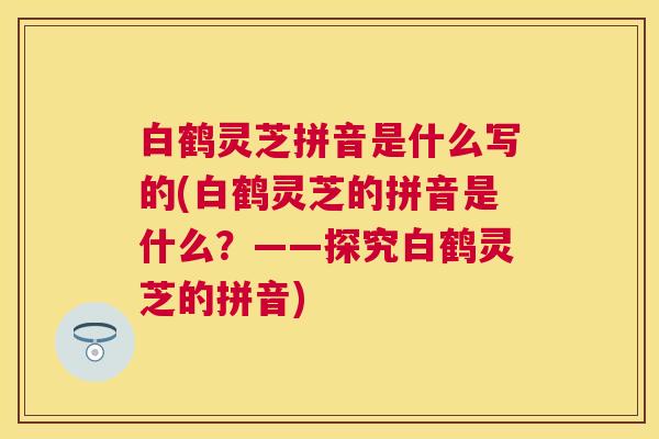 白鹤灵芝拼音是什么写的(白鹤灵芝的拼音是什么？——探究白鹤灵芝的拼音)