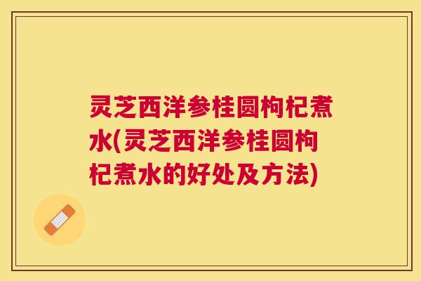 灵芝西洋参桂圆枸杞煮水(灵芝西洋参桂圆枸杞煮水的好处及方法)