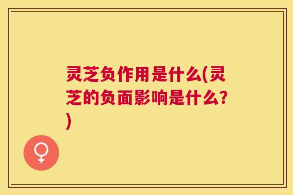 灵芝负作用是什么(灵芝的负面影响是什么？)
