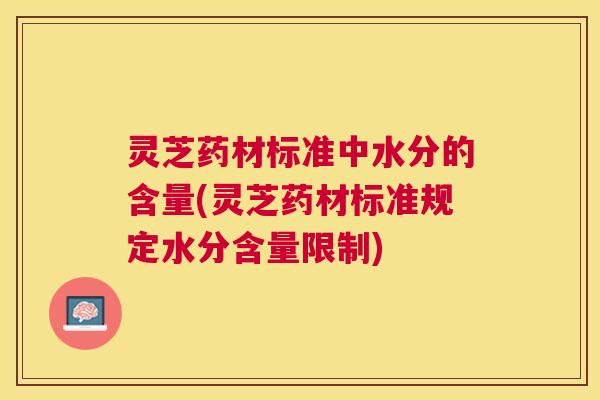 灵芝药材标准中水分的含量(灵芝药材标准规定水分含量限制) 灵芝药材标准中水分的含量(灵芝药材标准规定水分含量限制)