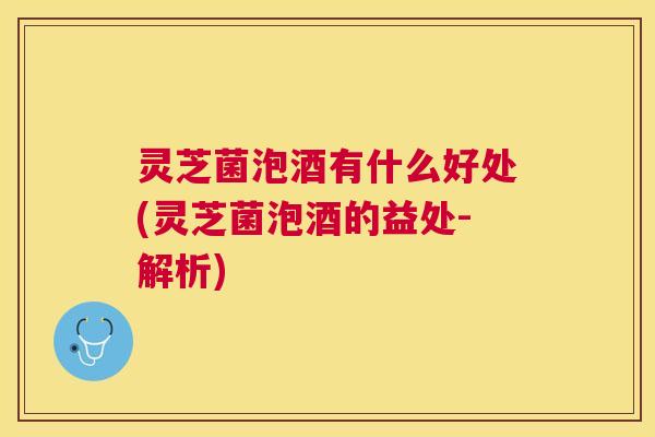 灵芝菌泡酒有什么好处(灵芝菌泡酒的益处-解析)