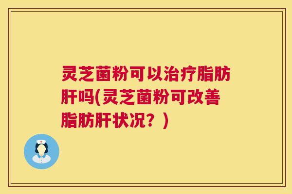 灵芝菌粉可以脂肪吗(灵芝菌粉可改善脂肪状况？)