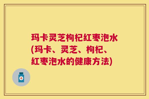 玛卡灵芝枸杞红枣泡水(玛卡、灵芝、枸杞、红枣泡水的健康方法)