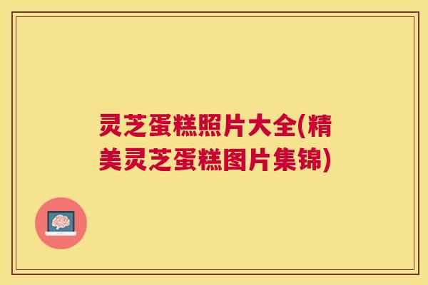 灵芝蛋糕照片大全(精美灵芝蛋糕图片集锦) 灵芝蛋糕照片大全(精美灵芝蛋糕图片集锦)
